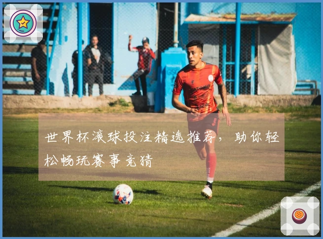 世界杯滚球投注精选推荐，助你轻松畅玩赛事竞猜