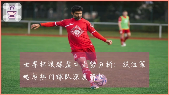 世界杯滚球盘口走势分析：投注策略与热门球队深度解析