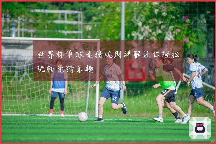 世界杯滚球竞猜规则详解让你轻松玩转竞猜乐趣